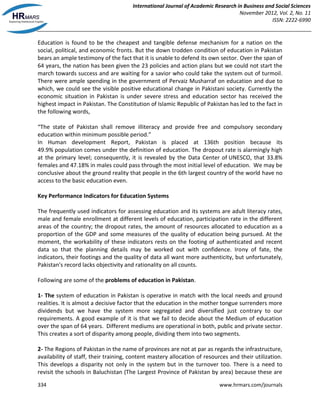 International Journal of Academic Research in Business and Social Sciences
November 2012, Vol. 2, No. 11
ISSN: 2222-6990
334 www.hrmars.com/journals
Education is found to be the cheapest and tangible defense mechanism for a nation on the
social, political, and economic fronts. But the down trodden condition of education in Pakistan
bears an ample testimony of the fact that it is unable to defend its own sector. Over the span of
64 years, the nation has been given the 23 policies and action plans but we could not start the
march towards success and are waiting for a savior who could take the system out of turmoil.
There were ample spending in the government of Pervaiz Musharraf on education and due to
which, we could see the visible positive educational change in Pakistani society. Currently the
economic situation in Pakistan is under severe stress and education sector has received the
highest impact in Pakistan. The Constitution of Islamic Republic of Pakistan has led to the fact in
the following words,
“The state of Pakistan shall remove illiteracy and provide free and compulsory secondary
education within minimum possible period.”
In Human development Report, Pakistan is placed at 136th position because its
49.9% population comes under the definition of education. The dropout rate is alarmingly high
at the primary level; consequently, it is revealed by the Data Center of UNESCO, that 33.8%
females and 47.18% in males could pass through the most initial level of education. We may be
conclusive about the ground reality that people in the 6th largest country of the world have no
access to the basic education even.
Key Performance Indicators for Education Systems
The frequently used indicators for assessing education and its systems are adult literacy rates,
male and female enrollment at different levels of education, participation rate in the different
areas of the country; the dropout rates, the amount of resources allocated to education as a
proportion of the GDP and some measures of the quality of education being pursued. At the
moment, the workability of these indicators rests on the footing of authenticated and recent
data so that the planning details may be worked out with confidence. Irony of fate, the
indicators, their footings and the quality of data all want more authenticity, but unfortunately,
Pakistan's record lacks objectivity and rationality on all counts.
Following are some of the problems of education in Pakistan.
1- The system of education in Pakistan is operative in match with the local needs and ground
realities. It is almost a decisive factor that the education in the mother tongue surrenders more
dividends but we have the system more segregated and diversified just contrary to our
requirements. A good example of it is that we fail to decide about the Medium of education
over the span of 64 years. Different mediums are operational in both, public and private sector.
This creates a sort of disparity among people, dividing them into two segments.
2- The Regions of Pakistan in the name of provinces are not at par as regards the infrastructure,
availability of staff, their training, content mastery allocation of resources and their utilization.
This develops a disparity not only in the system but in the turnover too. There is a need to
revisit the schools in Baluchistan (The Largest Province of Pakistan by area) because these are
 