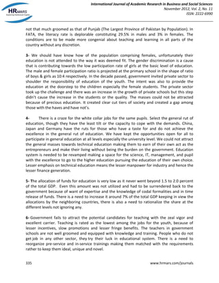 International Journal of Academic Research in Business and Social Sciences
November 2012, Vol. 2, No. 11
ISSN: 2222-6990
335 www.hrmars.com/journals
not that much groomed as that of Punjab (The Largest Province of Pakistan by Population). In
FATA, the literacy rate is deplorable constituting 29.5% in males and 3% in females. The
conditions are to be made more congenial about teaching and learning in all parts of the
country without any discretion.
3- We should have know how of the population comprising females, unfortunately their
education is not attended to the way it was deemed fit. The gender discrimination is a cause
that is contributing towards the low participation rate of girls at the basic level of education.
The male and female participation ratio is projected at the primary school in the shape of ratio
of boys & girls as 10:4 respectively. In the decade passed, government invited private sector to
shoulder the responsibility of education of the youth. The intent was also to provide the
education at the doorstep to the children especially the female students. The private sector
took up the challenge and there was an increase in the growth of private schools but this step
didn’t cause the increase in the students or the quality. The masses could not be attracted
because of precious education. It created clear cut tiers of society and created a gap among
those with the haves and have not’s.
4- There is a craze for the white collar jobs for the same pupils. Select the general rut of
education, though they have the least tilt or the capacity to cope with the demands. China,
Japan and Germany have the ruts for those who have a taste for and do not achieve the
excellence in the general rut of education. We have kept the opportunities open for all to
participate in general education at all levels especially the university level. We could not attract
the general masses towards technical education making them to earn of their own act as the
entrepreneurs and make their living without being the burden on the government. Education
system is needed to be revamped making a space for the science, IT, management, and pupil
with the excellence to go to the higher education pursuing the education of their own choice.
Lesser emphasis on technical education means the lesser manpower for industry and hence the
lesser finance generation.
5- The allocation of funds for education is very low as it never went beyond 1.5 to 2.0 percent
of the total GDP. Even this amount was not utilized and had to be surrendered back to the
government because of want of expertise and the knowledge of codal formalities and in time
release of funds. There is a need to increase it around 7% of the total GDP keeping in view the
allocations by the neighboring countries, there is also a need to rationalize the share at the
different levels not ignoring any.
6- Government fails to attract the potential candidates for teaching with the zeal vigor and
excellent carrier. Teaching is rated as the lowest among the jobs for the youth, because of
lesser incentives, slow promotions and lesser fringe benefits. The teachers in government
schools are not well groomed and equipped with knowledge and training. People who do not
get job in any other sector, they try their luck in educational system. There is a need to
reorganize pre-service and in-service trainings making them matched with the requirements
rather to keep them ideal, unique and novel.
 
