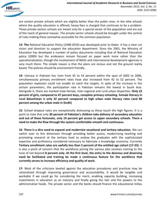 International Journal of Academic Research in Business and Social Sciences
November 2012, Vol. 2, No. 11
ISSN: 2222-6990
337 www.hrmars.com/journals
are certain private schools which are slightly better than the public ones. In the elite schools
where the quality education is offered, heavy fees is charged that continues to be a problem.
These private sectors schools are meant only for a special sector of the population and are out
of the reach of general masses. The private sector schools should be brought under the control
of rules making these somewhat accessible for the common population.
13- The National Education Policy (1998-2010) was developed prior to Dakar. It has a clear cut
vision and direction to support the education department. Since the 2001, the Ministry of
Education has developed a number of policy documents including that of National Education
policy (2009) but the endeavors remain focused on paper work more rather than the
operationalization, though the involvement of NGOs and international development agencies is
very much there. The simple reason is that the plans are vicious and not the ground reality
based. The policies should be environment friendly. .
14- Literacy in Pakistan has risen from 45 to 54 percent within the span of 2002 to 2006,
simultaneously primary enrollment rates have also increased from 42 to 52 percent. The
population explosion could not enable to catch the targets. In spite of the increase in the
certain parameters, the participation rate in Pakistan remains the lowest in South Asia.
Alongside it, there are marked male-female, inter-regional and rural-urban disparities: Only 22
percent of girls, compared to 47 percent boys, complete primary schooling. Female literacy in
rural Baluchistan is only 32 percent compared to high urban male literacy rates (and 80
percent among the urban male in Sindh)
15- School dropout rates are exceptionally distressing as these touch the high figures. It is a
point to note that only 30 percent of Pakistan’s children take delivery of secondary education
and out of these fortunate, only 19 percent get access to upper secondary schools. There a
need to make the flow through the system comfortable smooth and continuous.
16- There is a dire need to expand and modernize vocational and tertiary education. We can
switch over to this dimension through providing better access, modernizing teaching and
promoting research at the tertiary level to endow the graduates with the sophisticated
expertise and proficiency considered necessary to fabricate a knowledge economy. Currently
Tertiary enrollment rates are awfully less than 5 percent of the entitled age cohort (17-23). It
is also a point of concern that the workforce joining the various jobs receives training to the
tune of not beyond 8 percent only. At the first level, the entry to the desirous and deserving
need be facilitated and training be made a continuous feature for the workforce that
currently serves to increase efficiency and quality of work.
17- Most of the criticisms leveled against the education procedures and practices may be
rationalized through improving governance and accountability. It would be tangible and
workable if we could go for considering the merit, enabling capacity building, increasing
investments in education as an industry and finally giving the heir and fire powers to the
administrative heads. The private sector and the banks should finance the educational milieu
 
