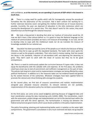 International Journal of Academic Research in Business and Social Sciences
November 2012, Vol. 2, No. 11
ISSN: 2222-6990
338 www.hrmars.com/journals
with confidence, as at the moment, we are spending 2.3 percent of GDP which is the lowest in
South Asia.
18- There is a crying need for quality which calls for homogeneity among the procedural
formalities like the observance of the curriculum. Had it been uniform the working for it,
further extension becomes easier and getting the intellect skimmed out of masses becomes
possible. Currently, the poor are deprived of education in the elite institutions which are
causing the development of a special class. This class doesn’t work for the nation; they work
elsewhere but are fed through the national resources.
19- We took a long period in deciding that what our medium of instruction would be, till
now we don’t have a clear picture before us. It is good to have the National language as the
medium of communication provided; we have a rich treasure of knowledge. In our case, we fail
to develop Urdu to cope with the intellectual needs nor do we translate the treasure of
knowledge available for our national use.
20- Education has been pursued by some of the people as an industry but because of being
illiterates, they fail to cope up with the stipulated standards. The leader with vision spoils the
mission as well as the projects undertaken. Their only intent is money making, that has caused
the decay in the standards, induction of sub-standard staff, and depriving the deserving to
grow. They don’t want to catch with the move of success but they try to be good
entrepreneurs.
21- There is a need to continuously update the curriculum because if it goes stale, it does not
equip the beneficiaries with the saleable skills and expertise. At the first place, the problems
cited have arisen due to lack of commitment and inefficient management on the part of state.
The policies lack long term vision and its implementation strategies are being affected by undue
political interference. In addition to it, the measures taken are not evidence based and geared
by the vested interests of the authorities. Whatever strategies have been applied failed to
promote the rational and critical thinking skills amongst the students.
At the second place, we find lack of resource commitment and realistic implementation
alongside poor allocated resource utilization. As relevant statistics are not available,
implementation of the education policy has not been successfully executed.
At the third place, we come across weak budgetary planning because of staggered data and
least coordination among the data maintaining units (USAID, 2006). The coordination, match
with the assessment, project design and implementation are not to the desired level within the
government and with the donor agencies. The harmonization is missing too between the
federal and provincial governments which cause drastic problems in the policy implementation.
The policy formulating, planning and implementing bodies work in isolation as the water tight
compartments. The government's consultation is very much restricted and does not go beyond
 