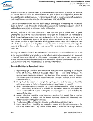 International Journal of Academic Research in Business and Social Sciences
November 2012, Vol. 2, No. 11
ISSN: 2222-6990
339 www.hrmars.com/journals
its specific quarters. It should have to be extended to non-state sectors to initiate and mobilize
the action. Teachers does not normally form the part of policy making process, hence the
process of sharing and consultation remains missing. It leads to implementation of educational
policies without consultation, thus the efforts go in vain (UNESCO, 2007).
Over the span of time, what we have learnt is to go for dialogue, and keeping the private and
public sector on board. The matter of access to education and challenges to quality remain at
stake as being unresolved despite much policy deliberation.
Recently, Minister of Education announced a new Education policy for that next 10 years
ignoring the fact that the previous educational policy span still persists that was from 1998 to
2010. The policy has projected new plans and promises to the nation pointing to the fact that
all the public schools will be raised to the level of private schools within the shortest period of
time. In the absence of a plan of action, the suggested plan of action would not work. The
schools have been put under obligation to use the national curriculum and encourage the
students of 5th and 8th class to take board exams. This has disturbed the students of private
sector also.
It is urged that the Universities should be the research centre’s and must not be allowed to act
as the examining bodies for graduate or post-graduate examinations. Allocations are supposed
to be made to the aspired levels as UNO suggests a country to allocate at least four percent of
its GDP towards education but here in Pakistan we are just allocating less than two percents of
GDP. Even that is not fully utilized because of procedural formalities.
Suggested Solutions for Educational System:
1- English language should be the medium of instruction from beginning to the higher
levels of learning. National language should be a supporting language for
communication facilitation and every day business. Efforts should be made to enhance
the knowledge treasure in the national language through translation of the research
based information.
2- Hiring should be made from amongst the highly qualified and the teachers should be
paid not according to the level of education but the qualification of the staff.
3- Efforts should be made to bring down the student-teacher ratio to 15:1 in lieu of current
40:1. Consequently, the number of teachers will have to be enhanced, leading to the
rise in number of teachers and enabling the competent persons to be inducted to the
system of education.
4- Primary education should be made compulsory and free (it is already free of cost but
not compulsory). It should also be made appealing, impressive, interesting and
utilitarian to attract the general masses.
5- Teachers should be offered more financial benefits by increasing their pays.
6- University professors should be encouraged to conduct and share the research to the
concerned stakeholders. They should also be asked to translate the foreign research
 