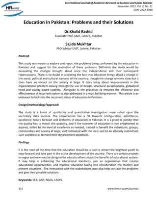 International Journal of Academic Research in Business and Social Sciences
November 2012, Vol. 2, No. 11
ISSN: 2222-6990
332 www.hrmars.com/journals
Education in Pakistan: Problems and their Solutions
Dr.Khalid Rashid
Associate Prof, UMT, Lahore, Pakistan
Sajida Mukhtar
PhD Scholar UMT, Lahore, Pakistan
Abstract
This study was meant to explore and report the problems being confronted by the education in
Pakistan and suggest for the resolution of these problems. Definitely the study would be
excavating the changes brought about since the independence and their consequent
repercussions. There is no doubt in accepting the fact that education brings about a change in
the social, political and cultural scenario of the country; though the change remains slow but it
does have an impact on the society at large. It does bring about improvements in the
organizational problem-solving through the use of design, structural paraphernalia, globalized
need and quality based systems. Alongside it, the processes to enhance the efficiency and
effectiveness of recurrent system is also addressed in a most befitting manner. This article is an
endeavor to look into the recurrent status of education in Pakistan.
Design/methodology/approach
The study is a blend of qualitative and quantitative investigation more relied upon the
secondary data sources. The conversation has a tilt towards configuration, admittance,
excellence, future forecast and problems of education in Pakistan. It is a point to ponder that
the quality has to match the quantity, and if the turnover of education is not enlightened as
aspired, skilled to the level of excellence as needed, trained to benefit the individuals, groups,
communities and society at large, and motivated with the least zeal to be ethically committed,
such societies fail to meet their development objectives.
Findings
It is the need of the time that the education should be a tool to attract the brightest youth to
step forward and take part in the active development of the country. There are certain projects
in vogue and new may be designed to educate others about the benefits of educational system.
It may help in enhancing the educational standards, join an organization that creates
educational opportunities, and improve education taking into consideration the modern and
present situations. The interaction with the stakeholders may also help sort out the problems
and give their possible solutions.
Keywords: EFA, GDP, NGOs, LEAPS.
 