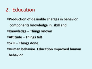 2. Education
Production of desirable charges in behavior
components knowledge in, skill and
Knowledge – Things known
Attitude – Things felt
Skill – Things done.
Human behavior Education Improved human
behavior
 