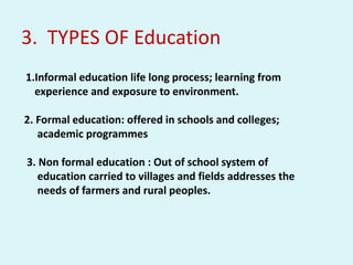 3. TYPES OF Education
1.Informal education life long process; learning from
experience and exposure to environment.
2. Formal education: offered in schools and colleges;
academic programmes
3. Non formal education : Out of school system of
education carried to villages and fields addresses the
needs of farmers and rural peoples.
 