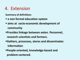 4. Extension
Summary of definitions
 a non formal education system
 aims at socio-economic development of
community
Provides linkage between exten. Personnel,
research scientists and farmers.
Gathers, processes, stores and disseminates
information
People-oriented, knowledge-based and
problem-centered.
 
