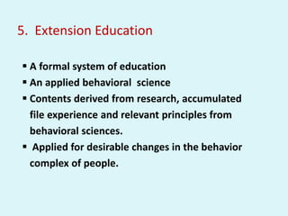 5. Extension Education
 A formal system of education
 An applied behavioral science
 Contents derived from research, accumulated
file experience and relevant principles from
behavioral sciences.
 Applied for desirable changes in the behavior
complex of people.
 