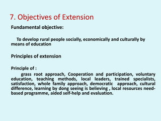 7. Objectives of Extension
Fundamental objective:
To develop rural people socially, economically and culturally by
means of education
Principles of extension
Principle of :
grass root approach, Cooperation and participation, voluntary
education, teaching methods, local leaders, trained specialists,
satisfaction, whole family approach, democratic approach, cultural
difference, learning by dong seeing is believing , local resources need-
based programme, aided self-help and evaluation.
 