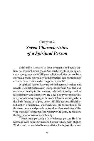 19
CHAPTER 2
Seven Characteristics
of a Spiritual Person
Spirituality is related to your beingness and actualiza-
tion, not to your knowingness.You can belong to any religion,
church, or group and fulfill your religious duties but not be a
spiritual person. Spirituality is the practical demonstration of
certain characteristics which appear in your life.
A spiritual person is a very normal person. He does not
need to use artificial makeup to appear spiritual.You feel and
see his spirituality in his manners, in his relationships, and in
his solemnity and simplicity. He does not try to impose his
imageonothersbyprayinginthemarketplaceorshowingothers
that he is fasting or helping others. His life has no artificiality
but, rather, a radiation of inner richness. He does not stand on
the street corner and preach, or knock on doors to bring a “di-
vine message” to people. But wherever he goes, he radiates
the fragrance of wisdom and beauty.
The spiritual person is a very balanced person. He is in
harmony with both spiritual and human values; with Higher
Worlds and the world of human affairs. He is just like a tree
©The Creative Trust. All Rights Reserved. For personal use only.
 