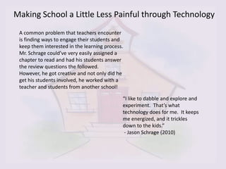 Making School a Little Less Painful through Technology
 A common problem that teachers encounter
 is finding ways to engage their students and
 keep them interested in the learning process.
 Mr. Schrage could’ve very easily assigned a
 chapter to read and had his students answer
 the review questions the followed.
 However, he got creative and not only did he
 get his students involved, he worked with a
 teacher and students from another school!

                                             “I like to dabble and explore and
                                             experiment. That’s what
                                             technology does for me. It keeps
                                             me energized, and it trickles
                                             down to the kids.”
                                              - Jason Schrage (2010)
 