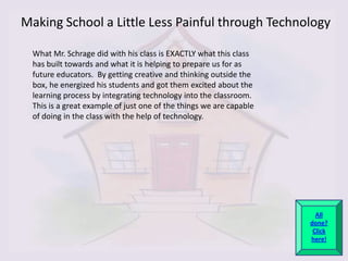 Making School a Little Less Painful through Technology

  What Mr. Schrage did with his class is EXACTLY what this class
  has built towards and what it is helping to prepare us for as
  future educators. By getting creative and thinking outside the
  box, he energized his students and got them excited about the
  learning process by integrating technology into the classroom.
  This is a great example of just one of the things we are capable
  of doing in the class with the help of technology.




                                                                       All
                                                                     done?
                                                                      Click
                                                                     here!
 