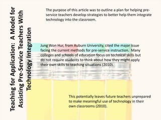 The purpose of this article was to outline a plan for helping pre-
   service teachers develop strategies to better help them integrate
   technology into the classroom.




Jung Won Hur, from Auburn University, cited the major issue
facing the current methods for pre-service instruction. Many
colleges and schools of education focus on technical skills but
do not require students to think about how they might apply
their own skills to teaching situations (2010).




                 This potentially leaves future teachers unprepared
                 to make meaningful use of technology in their
                 own classrooms (2010).
 