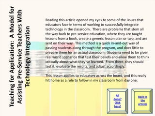 Reading this article opened my eyes to some of the issues that
educators face in terms of working to successfully integrate
technology in the classroom. There are problems that stem all
the way back to pre-service education, where they are taught
lessons from a book, create a generic lesson plan or two, and are
sent on their way. This method is a quick in-and-out way of
passing students along through the program, and does little to
prepare them for an actual classroom. Students need to be given
real world scenarios that test their beliefs and allow them to think
critically about what they’ve learned. From there, they should
test it, evaluate the results, and adjust accordingly.

This lesson applies to educators across the board, and this really
hit home as a rule to follow in my classroom from day one.


                                              All           Back to
                                            done?             the
                                             Click          articles
                                            here!
 