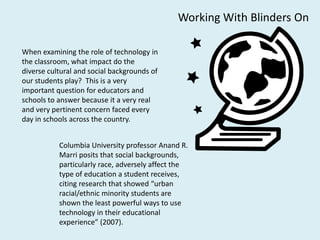 Working With Blinders On

When examining the role of technology in
the classroom, what impact do the
diverse cultural and social backgrounds of
our students play? This is a very
important question for educators and
schools to answer because it a very real
and very pertinent concern faced every
day in schools across the country.


           Columbia University professor Anand R.
           Marri posits that social backgrounds,
           particularly race, adversely affect the
           type of education a student receives,
           citing research that showed “urban
           racial/ethnic minority students are
           shown the least powerful ways to use
           technology in their educational
           experience” (2007).
 