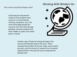 Working With Blinders On
This is not to say that all hope is lost!



      Examining the educational
      mediums that students have
      access to in school (books,
      tutoring, computers, etc.), the
      more technology-based the
      resource, the more that the gap
      between minority students and
      their middle or upper class white
      peers is closed.



                   Another sign of hope for closing this gap is the
                   amount of attention paid to the issue. Marri
                   reviewed the studies of the two major social studies
                   journals, and the amount of research has increased
                   exponentially in the past ten years compared the
                   decade prior.
 