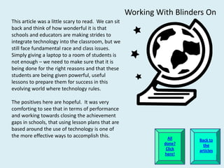 Working With Blinders On
This article was a little scary to read. We can sit
back and think of how wonderful it is that
schools and educators are making strides to
integrate technology into the classroom, but we
still face fundamental race and class issues.
Simply giving a laptop to a room of students is
not enough – we need to make sure that it is
being done for the right reasons and that these
students are being given powerful, useful
lessons to prepare them for success in this
evolving world where technology rules.

The positives here are hopeful. It was very
comforting to see that in terms of performance
and working towards closing the achievement
gaps in schools, that using lesson plans that are
based around the use of technology is one of
the more effective ways to accomplish this.                       All    Back to
                                                                done?      the
                                                                 Click   articles
                                                                here!
 