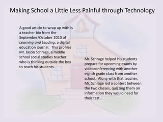 Making School a Little Less Painful through Technology

   A good article to wrap up with is
   a teacher bio from the
   September/October 2010 of
   Learning and Leading, a digital
   education journal. This profiles
   Mr. Jason Schrage, a middle
   school social studies teacher       Mr. Schrage helped his students
   who is thinking outside the box     prepare for upcoming exams by
   to teach his students.              videoconferencing with another
                                       eighth grade class from another
                                       school. Along with that teacher,
                                       Mr. Schrage led a contest between
                                       the two classes, quizzing them on
                                       information they would need for
                                       their test.
 