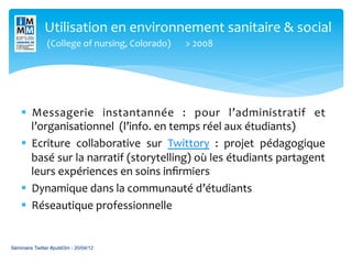 Utilisation	
  en	
  environnement	
  sanitaire	
  &	
  social	
  
               	
  (College	
  of	
  nursing,	
  Colorado)	
   	
  >	
  2008	
  




    §  Messagerie	
   instantannée	
   :	
   pour	
   l’administratif	
   et                 	
  
         l’organisationnel	
  	
  (l’info.	
  en	
  temps	
  réel	
  aux	
  étudiants)	
  
    §  Ecriture	
   collaborative	
   sur	
   Twittory	
   :	
   projet	
   pédagogique      	
  
         basé	
  sur	
  la	
  narratif	
  (storytelling)	
  où	
  les	
  étudiants	
  partagent
                                                                                              	
  
         leurs	
  expériences	
  en	
  soins	
  inﬁrmiers	
  
    §  Dynamique	
  dans	
  la	
  communauté	
  d’étudiants	
  
    §  Réseautique	
  professionnelle	
  
    	
  

Séminaire Twitter #publi3m - 20/04/12
 