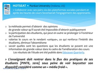HOTSEAT	
  •	
  Purdue	
  University	
  (Indiana,	
  US)
             	
  
                                                                                                 	
  


             >	
  Collaborer	
  avec	
  ses	
  pairs	
  via	
  des	
  plateformes	
  sociales	
  pendant	
  et	
  

             	
            	
           	
             	
             	
                  	
  
             après	
  les	
  heures	
  de	
  cours	
  favoriserait	
  l'engagement	
  des	
  apprenants.	
  
                                                                                       	
  




             	
  
                                 	
  
  o  la	
  méthode	
  permet	
  d’obtenir	
  	
  des	
  opinions	
  	
  
  	
  	
  	
  	
  	
  	
  de	
  grande	
  valeur	
  qu’il	
  aurait	
  été	
  impossible	
  d’obtenir	
  publiquement	
  
  o  la	
  participation	
  des	
  étudiants,	
  qui	
  peut	
  en	
  outre	
  se	
  prolonger	
  à	
  l’extérieur	
  
                          de	
  l'université	
  
  o  valorise	
   le	
   cours	
   en	
   le	
   rendant	
   «unique»,	
   ce	
   qui	
   renforce	
   l’intérêt	
   des	
  
                          étudiants,	
  diminue	
  l’absentéisme	
  
  o  savoir	
   quelles	
   sont	
   les	
   questions	
   que	
   les	
   étudiants	
   se	
   posent	
   est	
   une	
  
                          information	
  de	
  grande	
  valeur	
  dans	
  le	
  cadre	
  de	
  l'amélioration	
  des	
  cours	
  
                                     Les	
  résultats	
  de	
  l'étude	
  ont	
  été	
  publiés	
  dans	
  Educause	
  Quarterly.	
  

  >	
   L’enseignant	
   doit	
   rentrer	
   dans	
   le	
   ﬂux	
   des	
   pratiques	
   de	
   ses	
  
  étudiants	
   [PINTE,	
   2010]	
   sous	
   peine	
   de	
   voir	
   boycotter	
   son	
  
  dispositif	
  considéré	
  comme	
  un	
  «	
  média	
  froid	
  ».	
  
Séminaire Twitter #publi3m - 20/04/12
  	
  
 