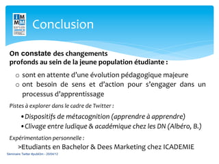 Conclusion	
  

 On constate des	
  changements	
  	
  
 profonds	
  au	
  sein	
  de	
  la	
  jeune	
  population	
  étudiante	
  :	
  
        o  sont	
  en	
  attente	
  d’une	
  évolution	
  pédagogique	
  majeure	
  
        o  ont	
   besoin	
   de	
   sens	
   et	
   d’action	
   pour	
   s’engager	
   dans	
   un	
  
           processus	
  d’apprentissage                          	
  
 	
  

 Pistes	
  à	
  explorer	
  dans	
  le	
  cadre	
  de	
  Twitter	
  :	
  
 	
  




        	
   	
  •Dispositifs	
  de	
  métacognition	
  (apprendre	
  à	
  apprendre)	
  
        	
   	
  •Clivage	
  entre	
  ludique	
  &	
  académique	
  chez	
  les	
  DN	
  (Albéro,	
  B.)	
  
 	
  


 Expérimentation	
  personnelle	
  :	
  
         >Etudiants	
  en	
  Bachelor	
  &	
  Dees	
  Marketing	
  chez	
  ICADEMIE	
  
Séminaire Twitter #publi3m - 20/04/12
 