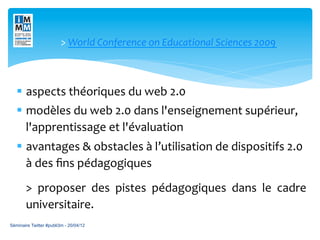 >	
  World	
  Conference	
  on	
  Educational	
  Sciences	
  2009	
  



   §  aspects	
  théoriques	
  du	
  web	
  2.0	
  	
  
   §  modèles	
  du	
  web	
  2.0	
  dans	
  l'enseignement	
  supérieur,	
  
       l'apprentissage	
  et	
  l'évaluation	
  
   §  avantages	
  &	
  obstacles	
  à	
  l’utilisation	
  de	
  dispositifs	
  2.0	
  
       à	
  des	
  ﬁns	
  pédagogiques	
  
       >	
   proposer	
   des	
   pistes	
   pédagogiques	
   dans	
   le	
   cadre	
  	
  	
  	
  	
  	
  
       universitaire.	
  
Séminaire Twitter #publi3m - 20/04/12
 