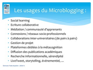 Les	
  usages	
  du	
  Microblogging	
  :	
  	
  
        •    Social	
  learning	
  
        •    Ecriture	
  collaborative	
  
        •    Médiation	
  /	
  communauté	
  d’apprenants	
  
        •    Connexions	
  /	
  réseaux	
  socio-­‐professionnels	
  
        •    Collaborations	
  inter-­‐universitaires	
  (de	
  pairs	
  à	
  pairs)	
  
        •    Gestion	
  de	
  projet	
  
        •    Plateformes	
  dédiées	
  à	
  la	
  métacognition	
  
        •    Diﬀusion	
  des	
  publications	
  académiques	
  
        •    Recherche	
  informationnelle,	
  sérendipité	
  
        •    LiveTweet,	
  storytelling,	
  événementiel,	
  …	
  
Séminaire Twitter #publi3m - 20/04/12
 