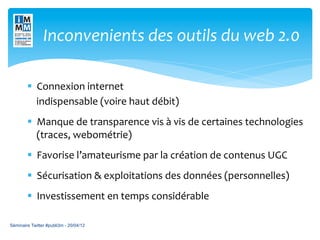 Inconvenients	
  des	
  outils	
  du	
  web	
  2.0	
  	
  	
  

        §  Connexion	
  internet	
  	
  
        	
  	
  	
  	
  indispensable	
  (voire	
  haut	
  débit)	
  
        	
  


        §  Manque	
  de	
  transparence	
  vis	
  à	
  vis	
  de	
  certaines	
  technologies	
  
            (traces,	
  webométrie)	
  
        §  Favorise	
  l’amateurisme	
  par	
  la	
  création	
  de	
  contenus	
  UGC	
  
        §  Sécurisation	
  &	
  exploitations	
  des	
  données	
  (personnelles)	
  
        §  Investissement	
  en	
  temps	
  considérable	
  

Séminaire Twitter #publi3m - 20/04/12
 