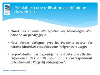 Préalable	
  à	
  une	
  utilisation	
  académique	
  
                 du	
  web	
  2.0	
  



       §  "Nous	
   avons	
   besoin	
   d'interpréter	
   ces	
   technologies	
   d'un	
  
           point	
  de	
  vue	
  pédagogique	
  

       §  Nous	
   devons	
   dialoguer	
   avec	
   les	
   étudiants	
   autour	
   des	
  
           notions	
  éducatives	
  et	
  sociales	
  pour	
  intégrer	
  leurs	
  usages	
  

       §  La	
   prolifération	
   des	
   dispositifs	
   incite	
   à	
   faire	
   une	
   sélection	
  
           rigoureuse	
   des	
   outils	
   pour	
   qu'ils	
   correspondent	
  
           précisémment	
  à	
  l’objectif	
  pédagogique".	
  

Séminaire Twitter #publi3m - 20/04/12
 
