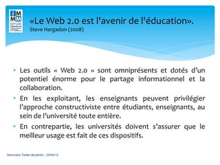«Le	
  Web	
  2.0	
  est	
  l'avenir	
  de	
  l'éducation».	
  	
  
                                              	
  
                Steve	
  Hargadon	
  (2008)	
  




    •  Les	
   outils	
   «	
   Web	
   2.0	
   »	
   sont	
   omniprésents	
   et	
   dotés	
   d’un	
  
       potentiel	
   énorme	
   pour	
   le	
   partage	
   informationnel	
   et	
   la	
  
       collaboration.	
  	
  
    •  En	
   les	
   exploitant,	
   les	
   enseignants	
   peuvent	
   privilégier	
  
       l’approche	
   constructiviste	
   entre	
   étudiants,	
   enseignants,	
   au	
  
       sein	
  de	
  l’université	
  toute	
  entière.	
  
    •  En	
   contrepartie,	
   les	
   universités	
   doivent	
   s’assurer	
   que	
   le	
  
       meilleur	
  usage	
  est	
  fait	
  de	
  ces	
  dispositifs.	
  	
  

Séminaire Twitter #publi3m - 20/04/12
 