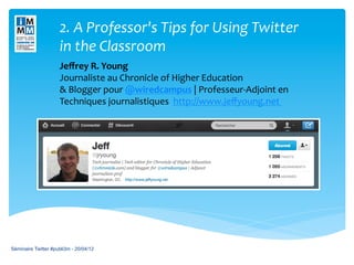 2.	
  A	
  Professor's	
  Tips	
  for	
  Using	
  Twitter	
  	
  
                     in	
  the	
  Classroom	
  	
  
                     	
  

                     Jeﬀrey	
  R.	
  Young	
  
                     Journaliste	
  au	
  Chronicle	
  of	
  Higher	
  Education	
  	
  
                     &	
  Blogger	
  pour	
  @wiredcampus	
  |	
  Professeur-­‐Adjoint	
  en	
  
                     Techniques	
  journalistiques	
  	
  http://www.jeﬀyoung.net	
  	
  
                     	
  




Séminaire Twitter #publi3m - 20/04/12
 