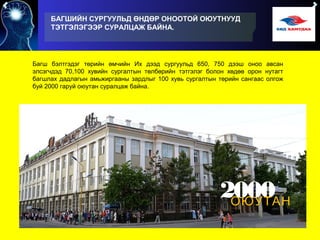БАГШИЙН СУРГУУЛЬД ӨНДӨР ОНООТОЙ ОЮУТНУУД
ТЭТГЭЛЭГЭЭР СУРАЛЦАЖ БАЙНА.
Багш бэлтгэдэг төрийн өмчийн Их дээд сургуульд 650, 750 дээш оноо авсан
элсэгчдэд 70,100 хувийн сургалтын төлбөрийн тэтгэлэг болон хөдөө орон нутагт
багшлах дадлагын амьжиргааны зардлыг 100 хувь сургалтын төрийн сангаас олгож
буй 2000 гаруй оюутан суралцаж байна.
2000ОЮУТАН
 