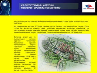 ИХ СУРГУУЛИУДЫН ХОТХОНЫ
ХӨГЖЛИЙН ЕРӨНХИЙ ТӨЛӨВЛӨГӨӨ
ИХ СУРГУУЛИУДЫН ХОТХОНЫ ХӨГЖЛИЙН ЕРӨНХИЙ ТӨЛӨВЛӨГӨӨНИЙ ТЕХНИК ЭДИЙН ЗАСГИЙН ҮНДЭСЛЭЛ
ХИЙГДСЭН.
Их сургуулиудын хотхоны ТЭЗҮ-ийг хийлгэж дуусган Барилга, хот байгуулалтын сайдын “Орон
тооны бус экспертүүд томилох тухай” тушаалаар хөндлөнгийн экспертүүд томилогдож “Их
сургуулиудын хотхоны хөгжлийн ерөнхий төлөвлөгөөний техник эдийн засгийн үндэслэл”-ийн
магадлалын ерөнхий дүгнэлт гарсан буюу Техник эдийн засгийн үндэслэл 100% хийгдсэн.
Багануур дүүрэг дэх их
сургуулиудын хотхоны
ерөнхий төлөвлөгөөг
Нийслэлийн ерөнхий
төлөвлөгөөний газрын
Техникийн зөвлөлийн
хурал, Нийслэлийн
иргэдийн төлөөлөгчдийн
хурлаар хэлэлцүүлэн,
Засгийн газрын
хуралдаанаар /2014 оны 6
дугаар сарын 21/
хэлэлцүүллээ.
Хуралдаанаар хотхоны
ерөнхий төлөвлөгөө, үйл
ажиллагааны явцыг
хэлэлцэн дэмжиж, 32
дугаар тэмдэглэл гарсан.
 