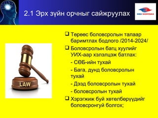 2.1 Эрх зүйн орчныг сайжруулах
 Төрөөс боловсролын талаар
баримтлах бодлого /2014-2024/
 Боловсролын багц хуулийг
УИХ-аар хэлэлцэж батлах:
- СӨБ-ийн тухай
- Бага, дунд боловсролын
тухай
- Дээд боловсролын тухай
- боловсролын тухай
 Хэрэгжиж буй хөтөлбөрүүдийг
боловсронгуй болгох;
 