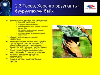 2.3 Төсөв, Хөрөнгө оруулалтыг
бууруулахгүй байх
 Боловсролын дэд бүтцийг сайжруулах:
- Цэцэрлэг /100% хангах/
- Сургууль /3 ээлжийг халах/
- Биеийн тамирын заал, танхим /стандарт/
- Дотуур байр
- Хичээлийн хэрэглэгдэхүүн /ухаалаг
самбар, лаборатори/
- Дээд сургуулийн материаллаг баазыг
сайжруулах;
 Мэдээллийн нэгдсэн сүлжээг
нэвтрүүлэх;
 Төсвийн асуудал, хөдөө орон нутгийн
сургуулиудын хувьсах зардлыг 3-5
дахин нэмэгдүүлэх /190-ээс доош
хүүхэдтэй 106 сургууль сумдад байна/
 Олон улсын болон хандивлагчдын
зээл хөрөнгийг боловсролд шингээх;
 Концесс, векселийг үр дүнтэй
хэрэгжүүлэх;
 Оюутны хотхон, кампусыг барьж
дуусгах;
 