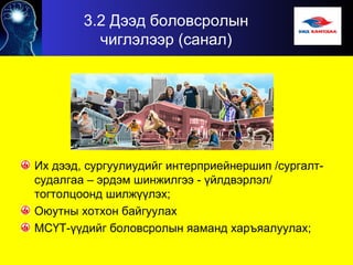 3.2 Дээд боловсролын
чиглэлээр (санал)
Их дээд, сургуулиудийг интерприейнершип /сургалт-
судалгаа – эрдэм шинжилгээ - үйлдвэрлэл/
тогтолцоонд шилжүүлэх;
Оюутны хотхон байгуулах
МСҮТ-үүдийг боловсролын яаманд харъяалуулах;
 