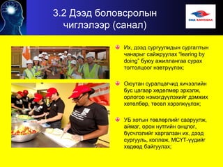 3.2 Дээд боловсролын
чиглэлээр (санал)
Их, дээд сургуулидын сургалтын
чанарыг сайжруулах “learing bу
doing” буюу ажиллангаа сурах
тогтолцоог нэвтрүүлэх;
Оюутан суралцагчид хичээлийн
бус цагаар хөдөлмөр эрхэлж,
орлогоо нэмэгдүүлэхийг дэмжих
хөтөлбөр, төсөл хэрэгжүүлэх;
УБ хотын төвлөрлийг сааруулж,
аймаг, орон нутгийн онцлог,
бүсчлэлийг харгалзан их, дээд
сургууль, коллеж, МСҮТ-үүдийг
хөдөөд байгуулах;
 