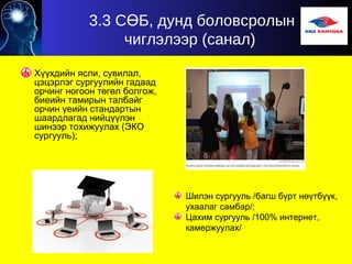 3.3 С Б, дунд боловсролынӨ
чиглэлээр (санал)
Хүүхдийн ясли, сувилал,
цэцэрлэг сургуулийн гадаад
орчинг ногоон төгөл болгож,
биеийн тамирын талбайг
орчин үеийн стандартын
шаардлагад нийцүүлэн
шинээр тохижуулах (ЭКО
сургууль);
Шилэн сургууль /багш бүрт нөүтбүүк,
ухаалаг самбар/;
Цахим сургууль /100% интернет,
камержуулах/
 