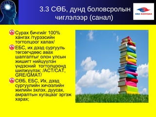 3.3 С Б, дунд боловсролынӨ
чиглэлээр (санал)
Сурах бичгийг 100%
хангах /түрээсийн
тогтолцоог халах/
ЕБС, их дээд сургууль
төгсөгчдөөс авах
шалгалтыг олон улсын
жишигт нийцүүлэн
үндэсний тогтолцоонд
шилжүүлэх; /АСТ/САТ,
GRE/GMAT/
СӨБ, ЕБС, Их, дээд
сургуулийн хичээлийн
жилийн эхлэх, дуусах,
амралтын хугацааг эргэж
харах;
 