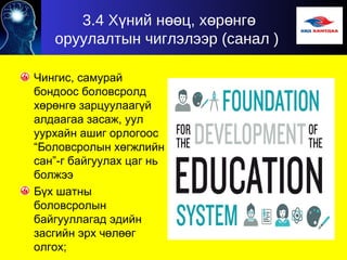 3.4 Х ний н ц, х р нгү өө ө ө ө
оруулалтын чиглэлээр (санал )
Чингис, самурай
бондоос боловсролд
хөрөнгө зарцуулаагүй
алдаагаа засаж, уул
уурхайн ашиг орлогоос
“Боловсролын хөгжлийн
сан”-г байгуулах цаг нь
болжээ
Бүх шатны
боловсролын
байгууллагад эдийн
засгийн эрх чөлөөг
олгох;
 