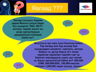 Яагаад ???
Яагаад сонгууль бүрийн
дараа Монгол улсын бараг
бүх цэцэрлэг, ЕБС, МСҮТ,
коллеж, төрийн өмчит их,
дээд сургуулиудын
удирдлагууд солигдож
байна вэ?
Монголын үрс маш олон болсоор байна.
Төр яагаад жил бүр өссөөр буй
хүүхдүүддээ цэцэрлэг, сургууль, дотуур
байрыг нь дутуу барьж өгч төсөв
хөрөнгөө харамлан тэднийг гэрт нь
байлган завсардуулж сурах эрх чөлөөг
нь бүрэн эдлүүлэхгүй байна вэ? /280,000
-СӨБ, 600,000-ЕБС, 180,000-оюутан
нийтдээ 1,000,000 гаруй хүүхэд, залуус /
???
 