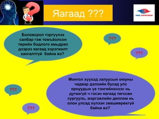 Яагаад ???
Боловсрол тэргүүлэх
салбар гэж томъёолсон
төрийн бодлого амьдрал
дээрээ яагаад хэрэгжилт
хангалтгүй байна вэ?
Монгол хүүхэд залуусын оюуны
чадвар дэлхийн бусад улс
орнуудын үе тэнгийнхнээс нь
дутахгүй ч гэсэн яагаад төгссөн
сургууль, мэргэжлийн диплом нь
олон улсад хүлээн зөвшөөрөхгүй
байна вэ?
???
 
