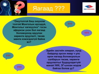 Яагаад ???
“Оюутолгой биш оюунлаг
толгой Монголын ирээдүй,
Монголыг хөгжүүлнэ” гэсэн
афоризм үнэн бол яагаад
боловсролд оруулах
хөрөнгө оруулалт, төсөв
мөнгө нэмэгдэхгүй байна
вэ?
Эдийн засгийн хямрал, хүнд
байдалд орсон ямар ч улс
орон яагаад боловсролын
салбарын төсөв, хөрөнгө
оруулалтыг бууруулдаггүйг
манай УИХ, ЗГ-ынхан мэдэж
байгаа болов уу?
???
 