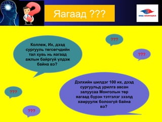 Яагаад ???
Коллеж, Их, дээд
сургууль төгсөгчдийн
тал хувь нь яагаад
ажлын байргүй үлдэж
байна вэ?
Дэлхийн шилдэг 100 их, дээд
сургуульд урилга авсан
залуусаа Монголын төр
яагаад бүрэн тэтгэлэг зээлд
хамруулж болохгүй байна
вэ?
???
 