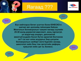 Яагаад ???
Бүх нийтээрээ бичиг үсэгтэн болж ЮНЕСКО-н
шагнал авч дэлхийд гайхагдаж байсан
Монголын боловсролын түвшин яагаад сүүлийн
25-30 жилд дорвитой өөрчлөлт, ахиц гаргахгүй,
үл мэдэгчид олширч, дипломтой
ажилгүйчүүдийн бүхэл бүтэн армитай болчихов
оо? гэх мэт олон асуудлыг бид цэгцэлж
боловсролын салбарт өнгө будгийн засвар,
шинэчлэл хийх биш том эргэлтийн реформ,
хувьсгал хийх цаг нь болжээ. ???
 
