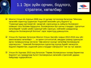1.1 Эрх з йн орчин, бодлого,ү
стратеги, х т лб рө ө ө
 Монгол Улсын Их Хурлын 2008 оны 12 дугаар тогтоолоор баталсан “Мянганы
х гжлийн зорилтод суурилсан ндэсний х гжлийн цогц бодлого”-дө Ү ө
“Суралцагчдад х ртээмжтэй, чанартай, хэрэгцээнд нь нийцсэн боловсролү
эзэмших тэгш боломж б рд лнэ. Боловсролын б х шатны стандарт, сургалтынү үү ү
х т лб рийг тухайн еийн суралцагчийн хэрэгцээ, нийгмийн шаардлагадө ө ө ү
нийц лэн боловсронгуй болгоно” зэрэг зорилтууд дэвш лсэн.үү үү
 Улсын Их Хурлаас баталсан Монгол Улсын Засгийн газрын 2012-2016 оны йлү
ажиллагааны х т лб рт: "... эх оронч сэтгэлгээтэй, амьдрах ухаанд суралцсанө ө ө
иргэн т л вш лэхэд чиглэсэн “З в монгол х хэд” х т лб р боловсруулжө ө үү ө үү ө ө ө
хэрэгж лнэ.”, “ер нхий боловсролын сургалтад х хэд б рийг х гж лэхүү ө үү ү ө үү
бодлого баримтлан, ндэсний шинэ стандарт нэвтр лнэ” гэж тус тус заасан.ү үү
 Улсын Их Хурлаас 2015 онд баталсан “Т р с боловсролын талаар баримтлахө өө
бодлого”-ын гуравдугаар б лэгт Боловсролын х гжлийн стратегийг дараахү ө
байдлаар тодорхойлсон:
 