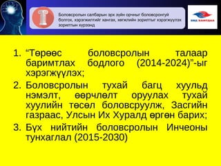 1. “Т р с боловсролын талаарө өө
баримтлах бодлого (2014-2024)”-ыг
хэрэгж лэх;үү
2. Боловсролын тухай багц хуульд
нэмэлт, рчл лт оруулах тухайөө ө
хуулийн т с л боловсруулж, Засгийнө ө
газраас, Улсын Их Хуралд рг н барих;ө ө
3. Б х нийтийн боловсролын Инчеоныү
тунхаглал (2015-2030)
Боловсролын салбарын эрх зүйн орчныг боловсронгуй
болгох, хэрэгжилтийг хангах, хөгжлийн зорилтыг хэрэгжүүлэх
зорилтын хүрээнд
 