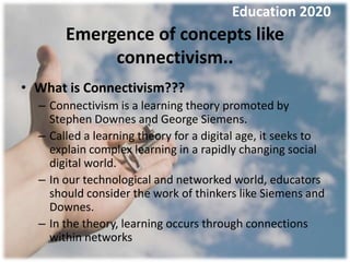 Education 2020
       Emergence of concepts like
            connectivism..
• What is Connectivism???
  – Connectivism is a learning theory promoted by
    Stephen Downes and George Siemens.
  – Called a learning theory for a digital age, it seeks to
    explain complex learning in a rapidly changing social
    digital world.
  – In our technological and networked world, educators
    should consider the work of thinkers like Siemens and
    Downes.
  – In the theory, learning occurs through connections
    within networks
 