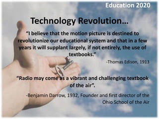Education 2020

     Technology Revolution…
    “I believe that the motion picture is destined to
revolutionize our educational system and that in a few
 years it will supplant largely, if not entirely, the use of
                        textbooks.”
                                        -Thomas Edison, 1913


“Radio may come as a vibrant and challenging textbook
                     of the air”.
   -Benjamin Darrow, 1932, Founder and first director of the
                                    Ohio School of the Air
 