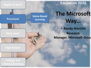 Begins at birth                     Education 2020


                    Game Based
                                  The Microsoft
   Preschool         Learning
                                     Way…
                                     - Randy Hinrichs
  Early years                           Research
                                 Manager, Microsoft Group

  High School



   College and
Lifelong learning
 
