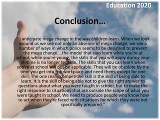 Education 2020

                    Conclusion…
" I anticipate mega change in the way children learn. When we look
  around us we see not only an absence of mega change, we see a
  number of ways in which policy seems to be designed to prevent
     the mega change....the model that says learn while you're at
school, while you're young, the skills that you will apply during your
   lifetime is no longer tenable. The skills that you can learn when
you're at school will not be applicable. They will be obsolete by the
   time you get into the workplace and need them, except for one
    skill. The one really competitive skill is the skill of being able to
   learn. It is the skill of being able not to give the right answer to
 questions about what you were taught in school, but to make the
right response to situations that are outside the scope of what you
 were taught in school. We need to produce people who know how
 to act when they're faced with situations for which they were not
                           specifically prepared."
 