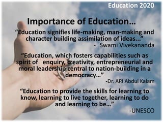 Education 2020

    Importance of Education…
“Education signifies life-making, man-making and
   character building assimilation of ideas...”
                             - Swami Vivekananda
  “Education, which fosters capabilities such as
spirit of enquiry, creativity, entrepreneurial and
 moral leadership central to nation-building in a
                  democracy…”
                                -Dr. APJ Abdul Kalam
 “Education to provide the skills for learning to
 know, learning to live together, learning to do
             and learning to be…”
                                          -UNESCO
 